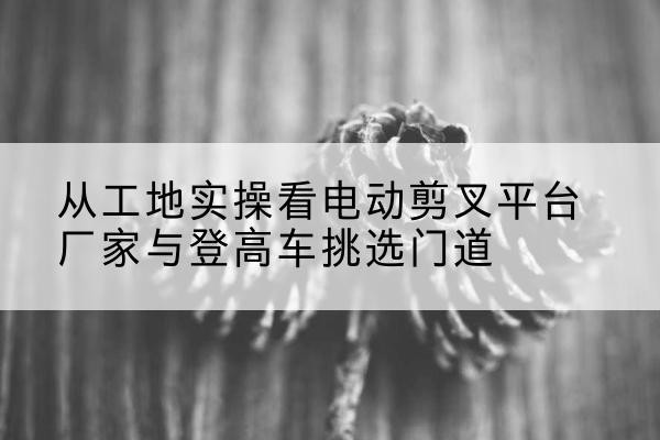 闽清电动剪叉升降平台厂家-从工地实操看电动剪叉平台厂家与登高车挑选门道