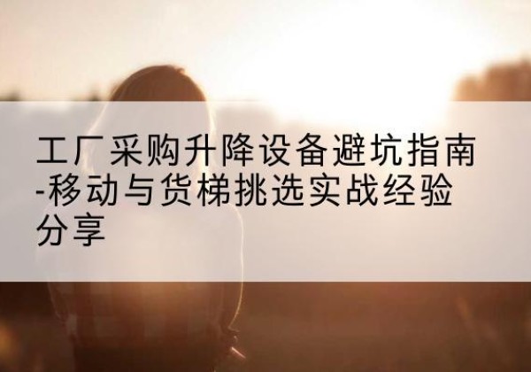闽清移动式升降机怎么选-工厂采购升降设备避坑指南-移动与货梯挑选实战经验分享