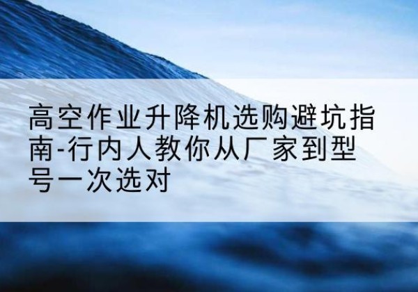 闽清升降平台厂家-高空作业升降机选购避坑指南-行内人教你从厂家到型号一次选对
