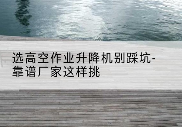 闽清剪叉式升降机厂家-选高空作业升降机别踩坑-靠谱厂家这样挑