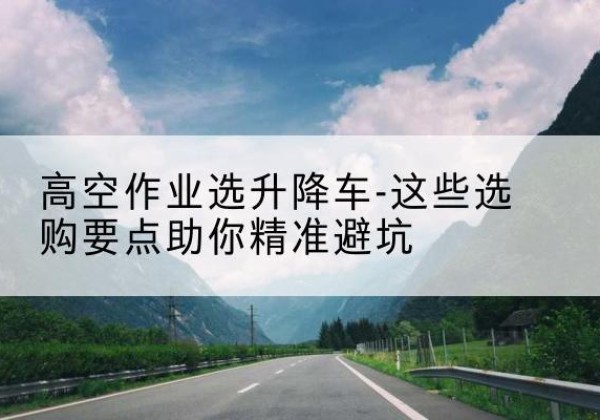 闽清升降车厂家-高空作业选升降车-这些选购要点助你*避坑