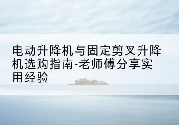 闽清电动升降机怎么选-电动升降机与固定剪叉升降机选购指南-老师傅分享实用经验