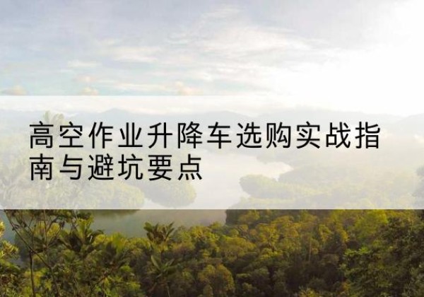 闽清升降车怎么选-高空作业升降车选购实战指南与避坑要点