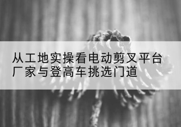 闽清电动剪叉升降平台厂家-从工地实操看电动剪叉平台厂家与登高车挑选门道