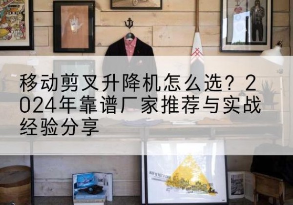 闽清升降平台厂家推荐-移动剪叉升降机怎么选？2024年靠谱厂家推荐与实战经验分享