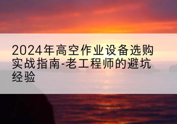 闽清高空作业升降机厂家推荐-2024年高空作业设备选购实战指南-老工程师的避坑经验