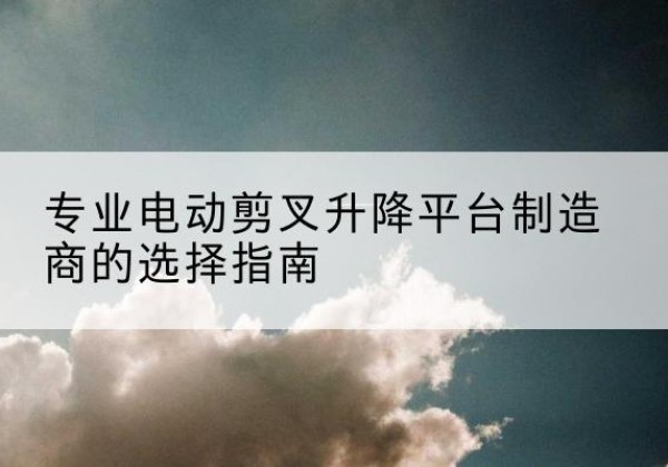 闽清电动剪叉升降平台厂家-专业电动剪叉升降平台制造商的选择指南