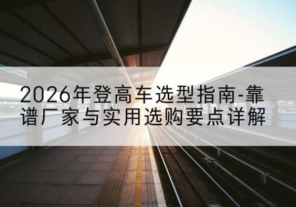 闽清登高车厂家推荐-2026年登高车选型指南-靠谱厂家与实用选购要点详解